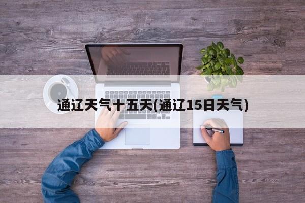 通辽天气十五天(通辽15日天气) 第1张