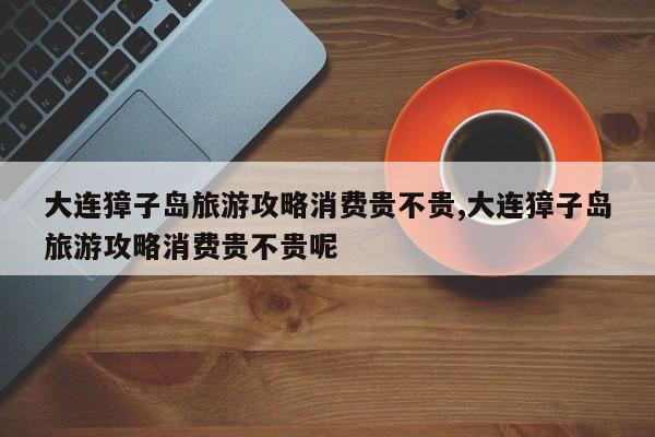 大连獐子岛旅游攻略消费贵不贵,大连獐子岛旅游攻略消费贵不贵呢