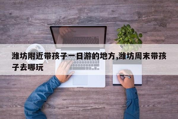 潍坊附近带孩子一日游的地方,潍坊周末带孩子去哪玩
