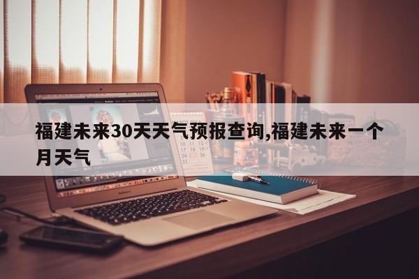 福建未来30天天气预报查询,福建未来一个月天气 第1张