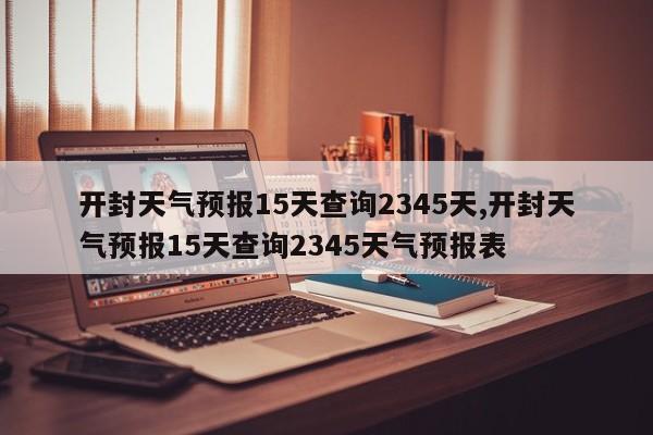 开封天气预报15天查询2345天,开封天气预报15天查询2345天气预报表
