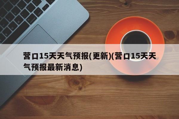 营口15天天气预报(更新)(营口15天天气预报最新消息) 第1张