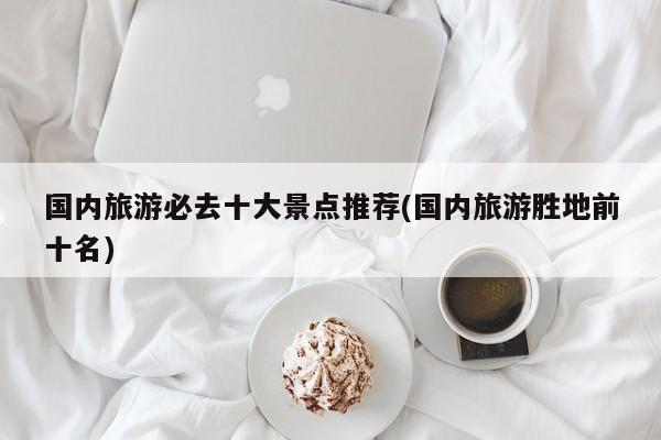 国内旅游必去十大景点推荐(国内旅游胜地前十名)