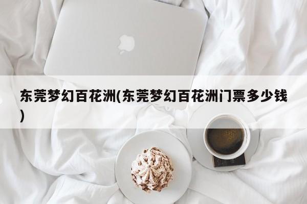 东莞梦幻百花洲(东莞梦幻百花洲门票多少钱)
