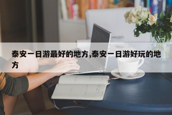 泰安一日游最好的地方,泰安一日游好玩的地方