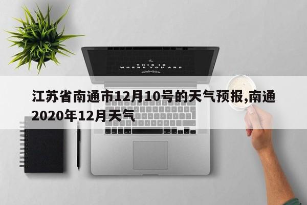 江苏省南通市12月10号的天气预报,南通2020年12月天气 第1张