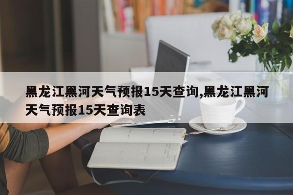 黑龙江黑河天气预报15天查询,黑龙江黑河天气预报15天查询表 第1张