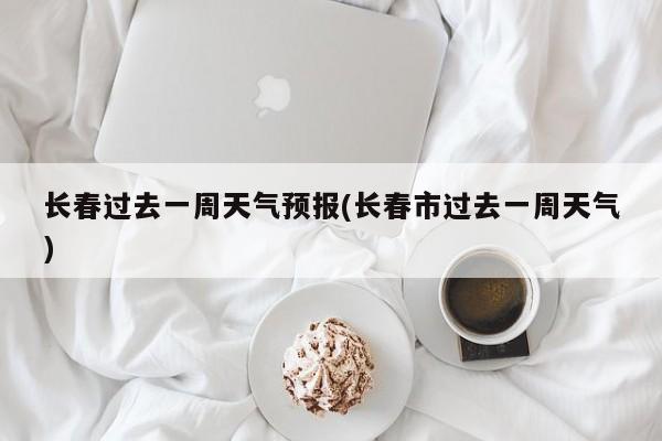 长春过去一周天气预报(长春市过去一周天气)