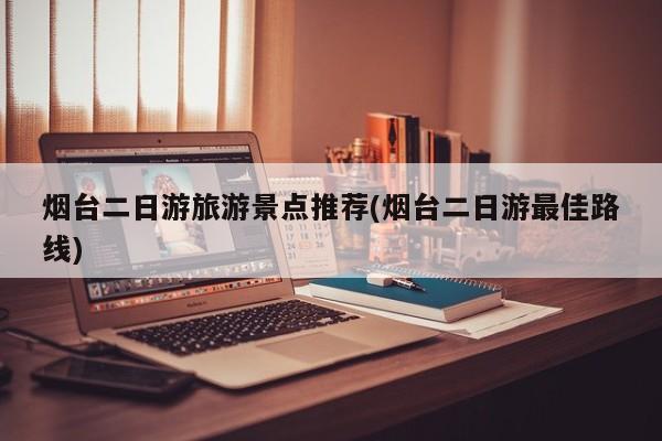 烟台二日游旅游景点推荐(烟台二日游最佳路线)