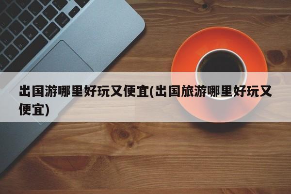 出国游哪里好玩又便宜(出国旅游哪里好玩又便宜)