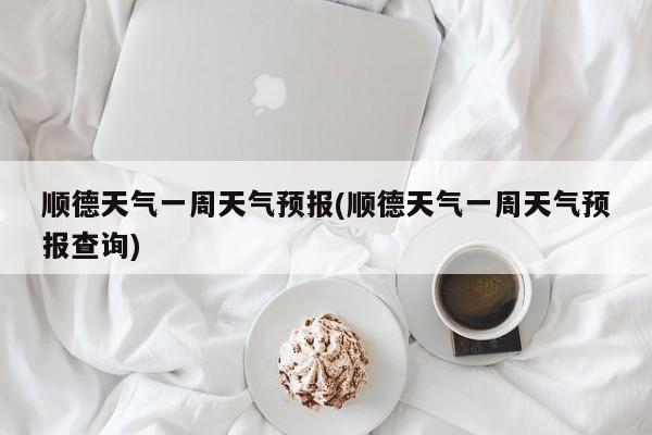 顺德天气一周天气预报(顺德天气一周天气预报查询) 第1张