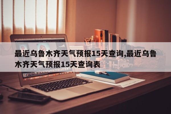 最近乌鲁木齐天气预报15天查询,最近乌鲁木齐天气预报15天查询表