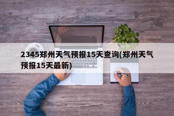 2345郑州天气预报15天查询(郑州天气预报15天最新) 第1张