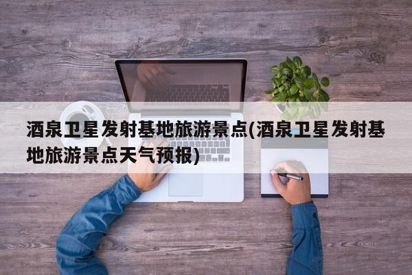 酒泉卫星发射基地旅游景点(酒泉卫星发射基地旅游景点天气预报)