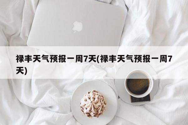 禄丰天气预报一周7天(禄丰天气预报一周7天) 第1张