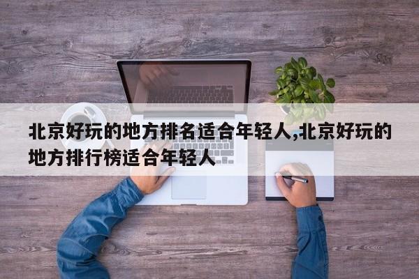 北京好玩的地方排名适合年轻人,北京好玩的地方排行榜适合年轻人