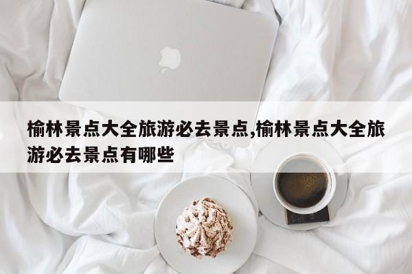 榆林景点大全旅游必去景点,榆林景点大全旅游必去景点有哪些