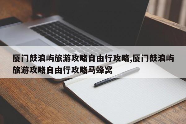 厦门鼓浪屿旅游攻略自由行攻略,厦门鼓浪屿旅游攻略自由行攻略马蜂窝