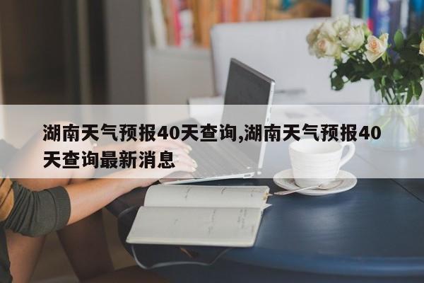 湖南天气预报40天查询,湖南天气预报40天查询最新消息 第1张