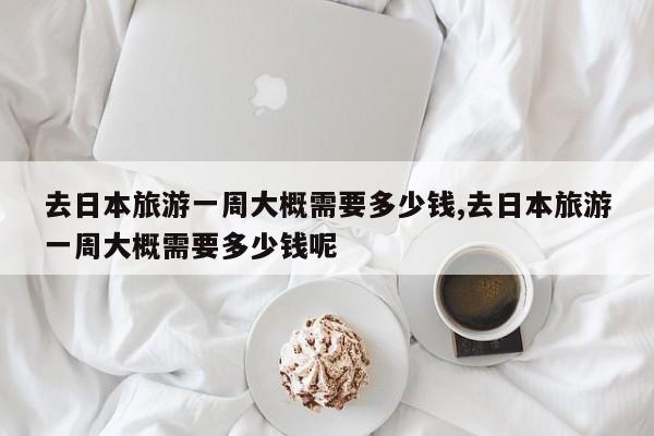 去日本旅游一周大概需要多少钱,去日本旅游一周大概需要多少钱呢