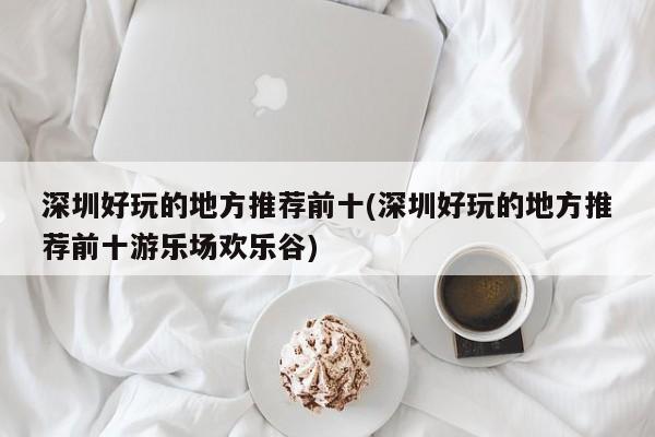 深圳好玩的地方推荐前十(深圳好玩的地方推荐前十游乐场欢乐谷)