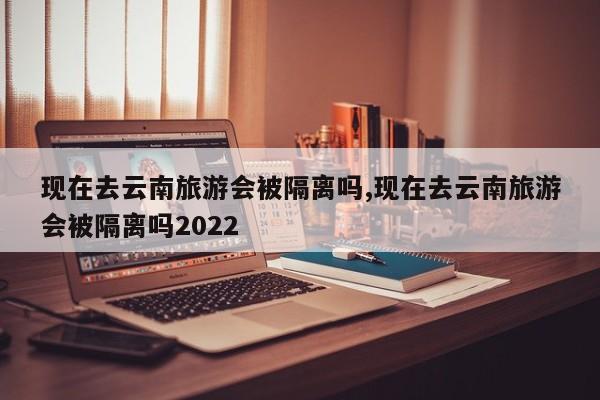 现在去云南旅游会被隔离吗,现在去云南旅游会被隔离吗2022