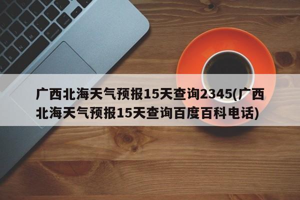 广西北海天气预报15天查询2345(广西北海天气预报15天查询百度百科电话) 第1张