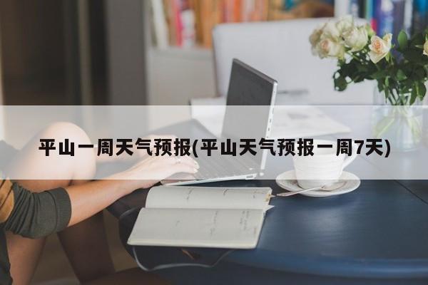 平山一周天气预报(平山天气预报一周7天) 第1张