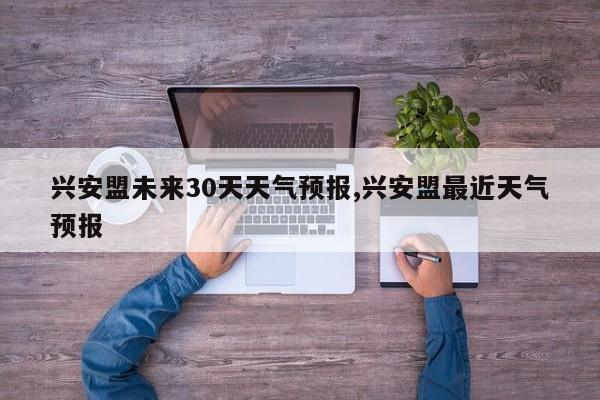 兴安盟未来30天天气预报,兴安盟最近天气预报 第1张