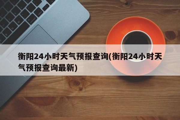 衡阳24小时天气预报查询(衡阳24小时天气预报查询最新) 第1张