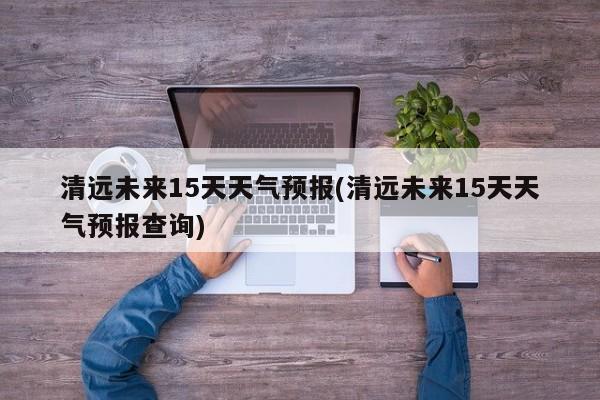 清远未来15天天气预报(清远未来15天天气预报查询) 第1张