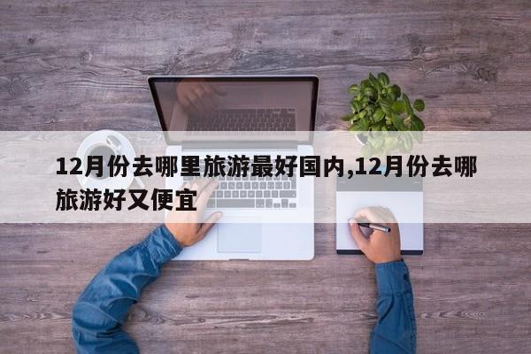 12月份去哪里旅游最好国内,12月份去哪旅游好又便宜