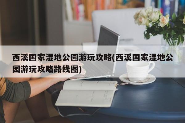 西溪国家湿地公园游玩攻略(西溪国家湿地公园游玩攻略路线图)
