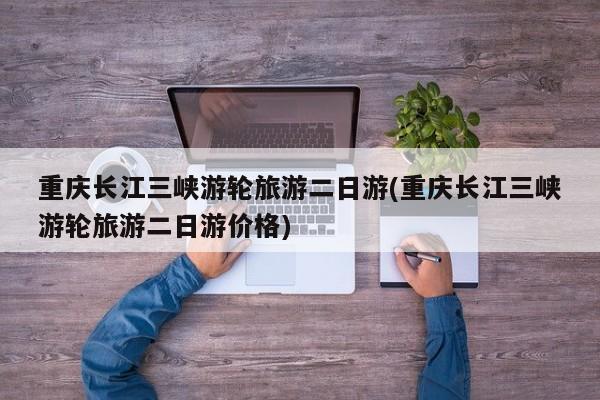 重庆长江三峡游轮旅游二日游(重庆长江三峡游轮旅游二日游价格)