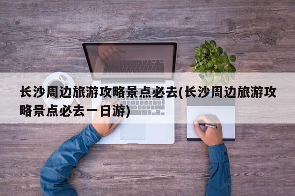 长沙周边旅游攻略景点必去(长沙周边旅游攻略景点必去一日游)