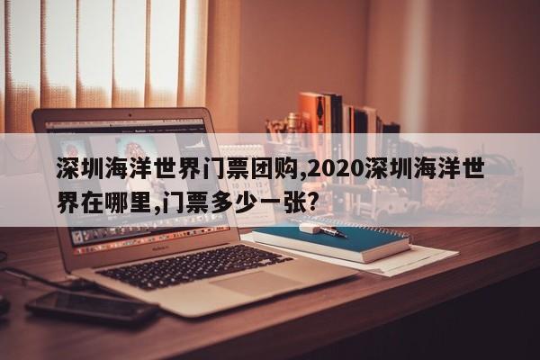 深圳海洋世界门票团购,2020深圳海洋世界在哪里,门票多少一张?