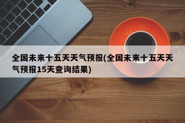 全国未来十五天天气预报(全国未来十五天天气预报15天查询结果) 第1张