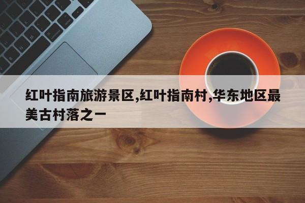 红叶指南旅游景区,红叶指南村,华东地区最美古村落之一