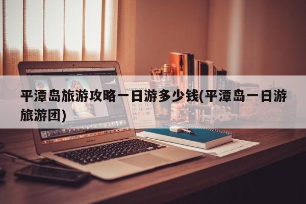 平潭岛旅游攻略一日游多少钱(平潭岛一日游旅游团)