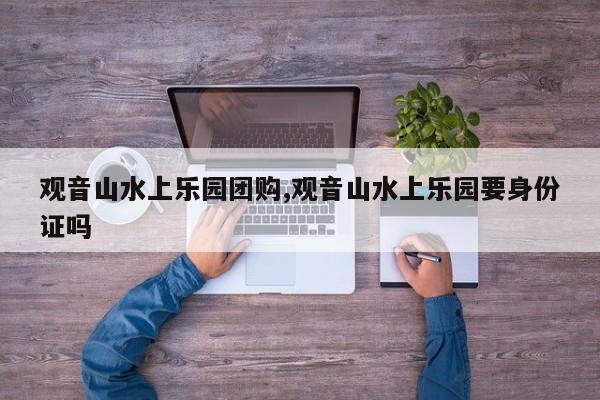 观音山水上乐园团购,观音山水上乐园要身份证吗