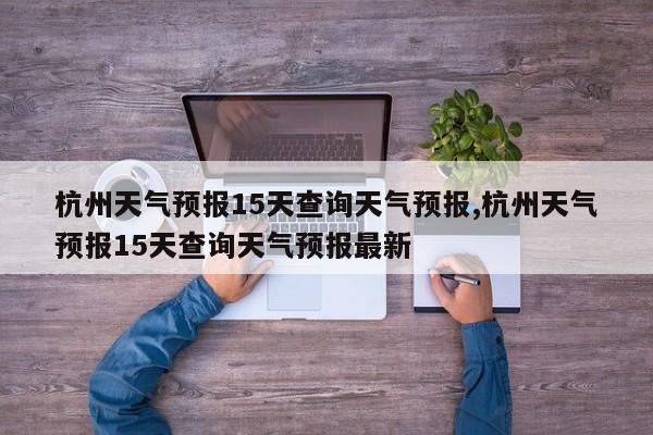 杭州天气预报15天查询天气预报,杭州天气预报15天查询天气预报最新 第1张