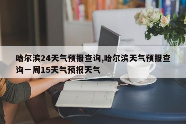 哈尔滨24天气预报查询,哈尔滨天气预报查询一周15天气预报天气 第1张