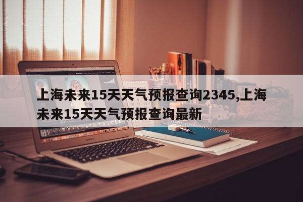 上海未来15天天气预报查询2345,上海未来15天天气预报查询最新 第1张