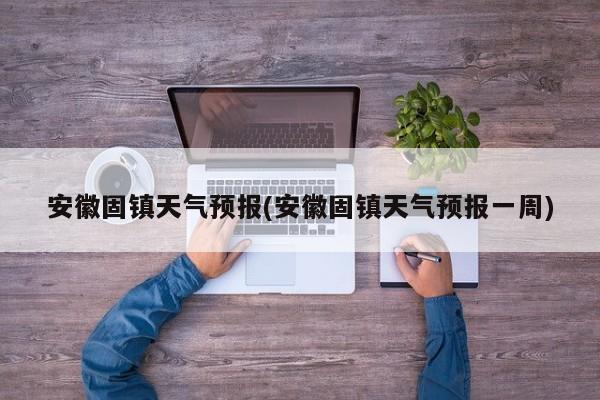 安徽固镇天气预报(安徽固镇天气预报一周) 第1张