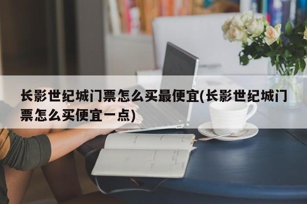 长影世纪城门票怎么买最便宜(长影世纪城门票怎么买便宜一点)