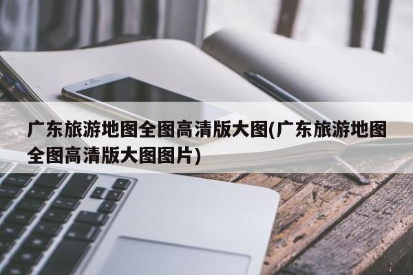 广东旅游地图全图高清版大图(广东旅游地图全图高清版大图图片)