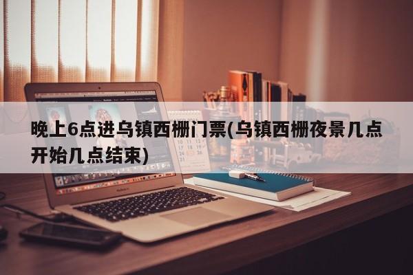 晚上6点进乌镇西栅门票(乌镇西栅夜景几点开始几点结束)