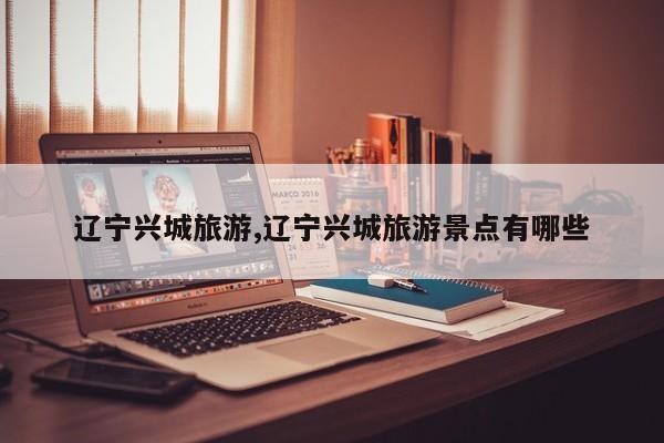 辽宁兴城旅游,辽宁兴城旅游景点有哪些