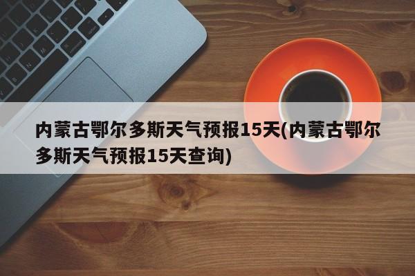 内蒙古鄂尔多斯天气预报15天(内蒙古鄂尔多斯天气预报15天查询) 第1张