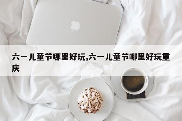 六一儿童节哪里好玩,六一儿童节哪里好玩重庆